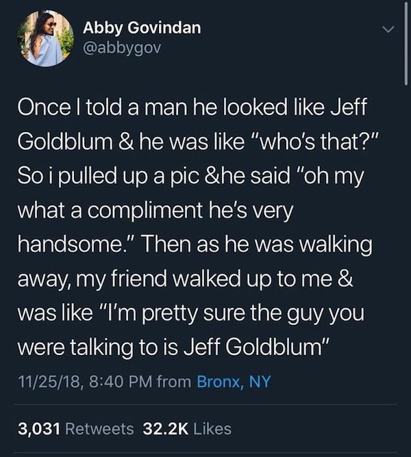 atmosphere - Abby Govindan Once I told a man he looked Jeff Goldblum & he was "who's that?" So i pulled up a pic &he said "oh my what a compliment he's very handsome." Then as he was walking away, my friend walked up to me & was "I'm pretty sure the guy y