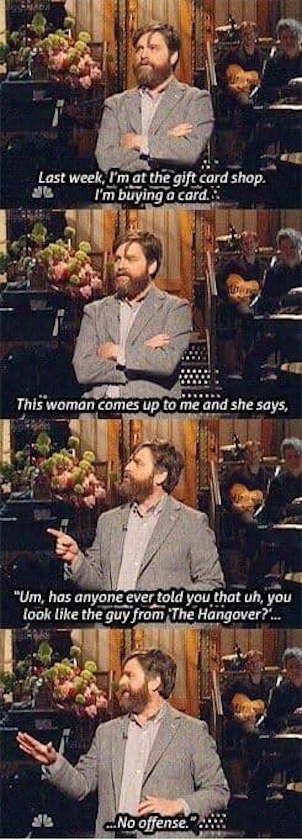 Zach Galifianakis - Last week, I'm at the gift card shop. 31 I'm buying a card. This woman comes up to me and she says, "Um, has anyone ever told you that uh, you look the guy from The Hangover?'... ..No offense."..