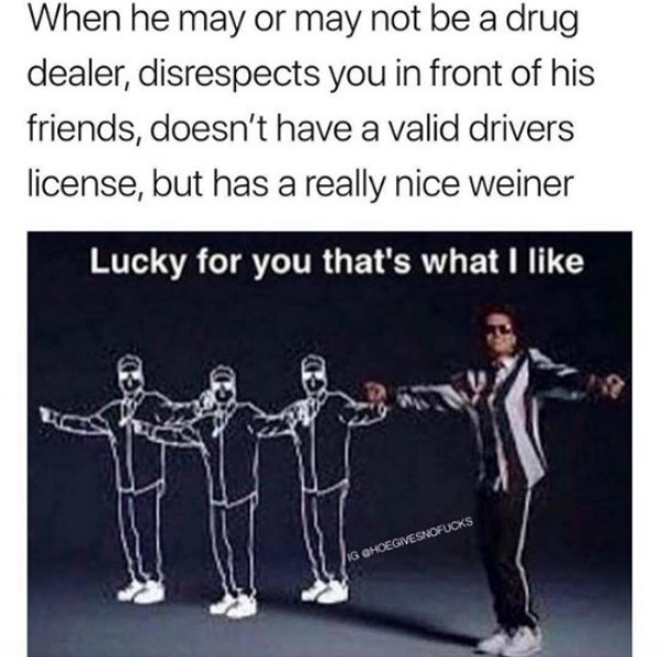thats what i like - When he may or may not be a drug dealer, disrespects you in front of his friends, doesn't have a valid drivers license, but has a really nice weiner Lucky for you that's what I Ig