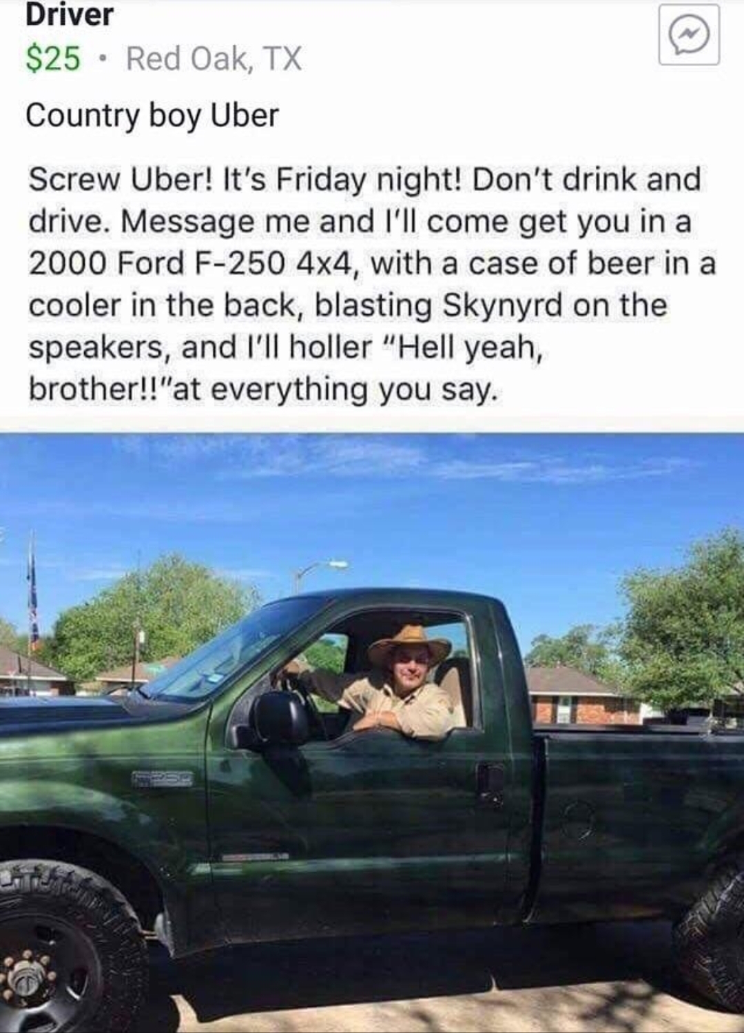 hell yeah brother uber - Driver $25. Red Oak, Tx Country boy Uber Screw Uber! It's Friday night! Don't drink and drive. Message me and I'll come get you in a 2000 Ford F250 4x4, with a case of beer in a cooler in the back, blasting Skynyrd on the speakers