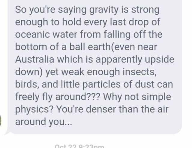 handwriting - So you're saying gravity is strong enough to hold every last drop of oceanic water from falling off the bottom of a ball eartheven near Australia which is apparently upside down yet weak enough insects, birds, and little particles of dust ca
