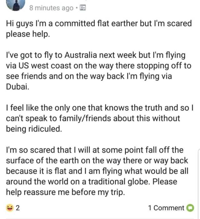stupid flat earther posts - 8 minutes ago. Hi guys I'm a committed flat earther but I'm scared please help. I've got to fly to Australia next week but I'm flying via Us west coast on the way there stopping off to see friends and on the way back I'm flying