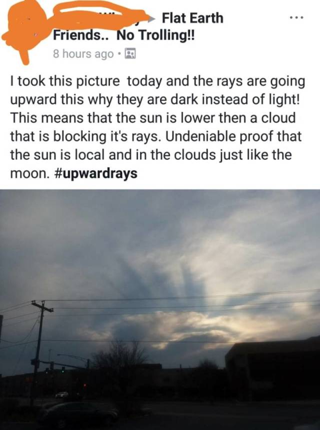 sky - Flat Earth Friends.. No Trolling!! 8 hours ago I took this picture today and the rays are going upward this why they are dark instead of light! This means that the sun is lower then a cloud that is blocking it's rays. Undeniable proof that the sun i