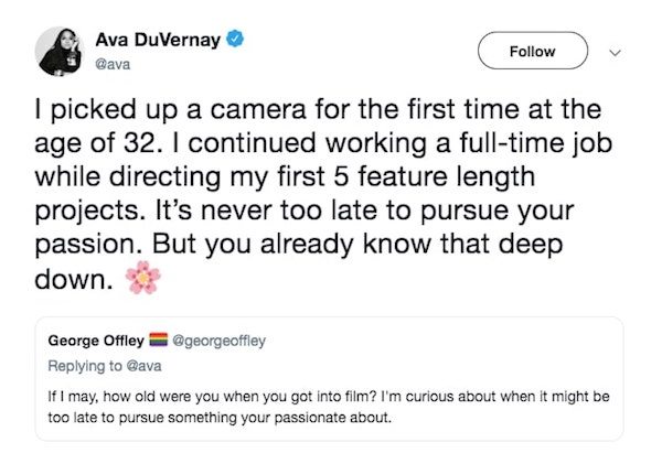 document - Ava DuVernay I picked up a camera for the first time at the age of 32. I continued working a fulltime job while directing my first 5 feature length projects. It's never too late to pursue your passion. But you already know that deep down. Georg