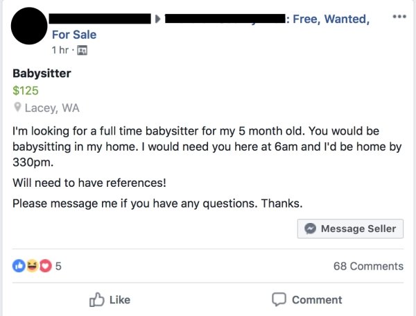 choosing beggars - web page - 1 Free, Wanted, For Sale 1 hr. Babysitter $125 Lacey, Wa I'm looking for a full time babysitter for my 5 month old. You would be babysitting in my home. I would need you here at 6am and I'd be home by 330pm. Will need to have