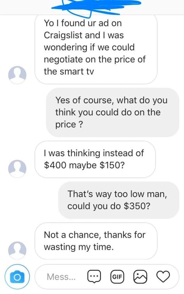 choosing beggars - number - Yo I found ur ad on Craigslist and I was wondering if we could negotiate on the price of the smart tv Yes of course, what do you think you could do on the price ? I was thinking instead of $400 maybe $150? That's way too low ma