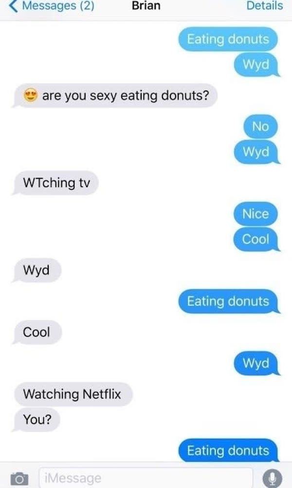 women trolling horny dudes - horny guys texts - Messages 2 Brian Details Eating donuts Wyd are you sexy eating donuts? No Wyd WTching tv Nice Cool Wyd Eating donuts Cool Wyd Watching Netflix You? Eating donuts O iMessage