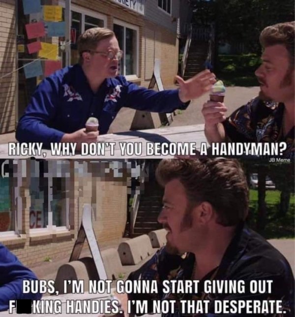 trailer park boys handyman - We Ricky, Why Don'T You Become A Handyman? Jb Mere Bubs, I'M Not Gonna Start Giving Out F King Handies. I'M Not That Desperate.