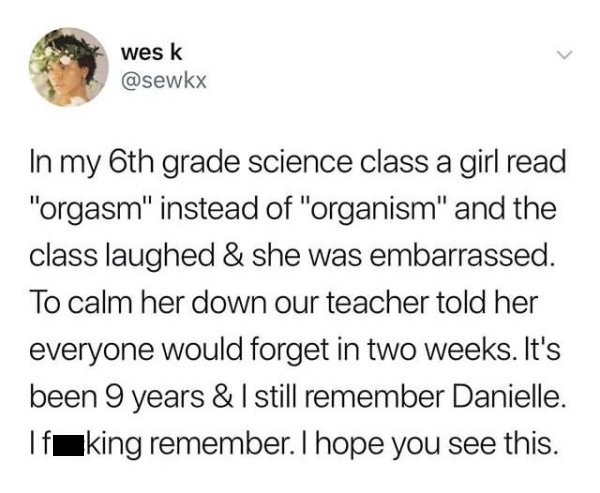 Wes K - wes k In my 6th grade science class a girl read "orgasm" instead of "organism" and the class laughed & she was embarrassed. To calm her down our teacher told her everyone would forget in two weeks. It's been 9 years & I still remember Danielle. Tf