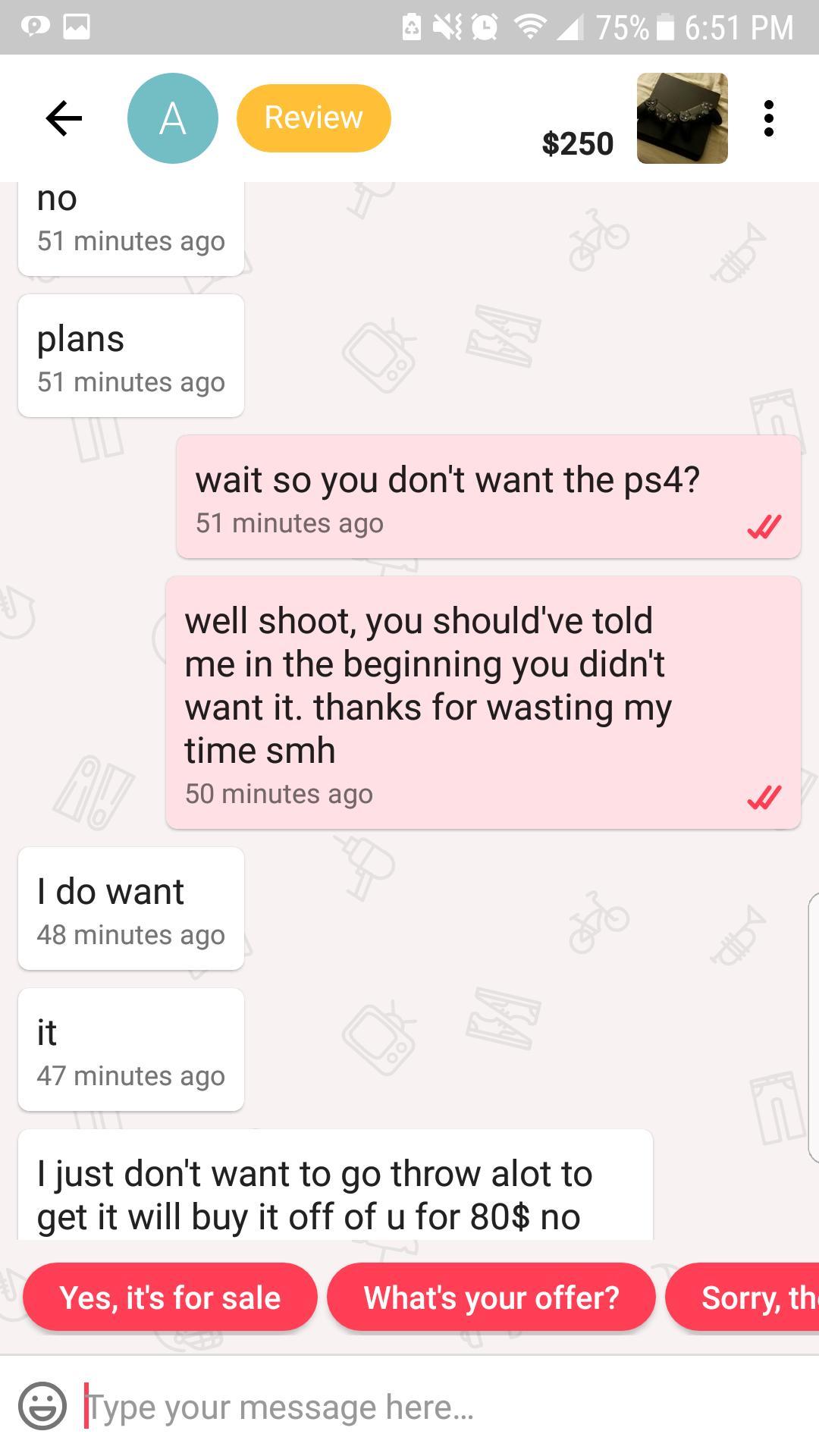 oops didn t mean to reddit - Avg 75% i A Review $250 $250 no 51 minutes ago plans 51 minutes ago wait so you don't want the ps4? 51 minutes ago well shoot, you should've told me in the beginning you didn't want it. thanks for wasting my time smh 50 minute