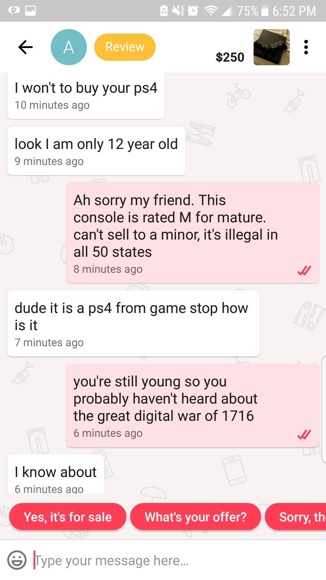 cheapskate text messages - Ang 75% i A Review $250 $250 I won't to buy your ps4 10 minutes ago look I am only 12 year old 9 minutes ago Ah sorry my friend. This console is rated M for mature. can't sell to a minor, it's illegal in all 50 states 8 minutes 