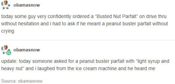 busted nut parfait - 19 obamasnow today some guy very confidently ordered a "Busted Nut Parfait" on drive thru without hesitation and i had to ask if he meant a peanut buster parfait without crying sobamasnow update today someone asked for a peanut buster