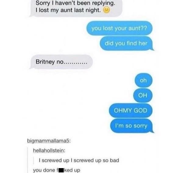 fucked up funny text memes - Sorry I haven't been ing. I lost my aunt last night. you lost your aunt?? did you find her Britney no......... oh Ohmy God I'm so sorry bigmammallama5 hellahollstein I screwed up I screwed up so bad you done f ked up