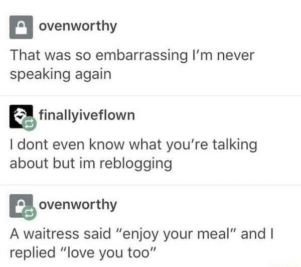 document - ovenworthy That was so embarrassing I'm never speaking again finallyiveflown I dont even know what you're talking about but im reblogging 2. ovenworthy A waitress said "enjoy your meal" and I replied "love you too"