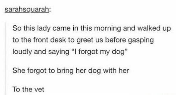 handwriting - sarahsquarah So this lady came in this morning and walked up to the front desk to greet us before gasping loudly and saying "I forgot my dog" She forgot to bring her dog with her To the vet