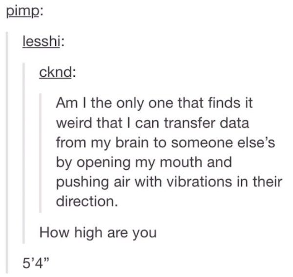 document - pimp lesshi cknd Am I the only one that finds it weird that I can transfer data from my brain to someone else's by opening my mouth and pushing air with vibrations in their direction. How high are you 5'4"