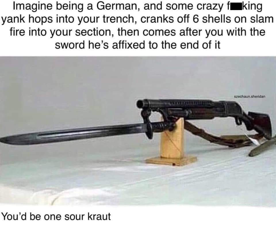 random pic loads shotgun with malicious intent - Imagine being a German, and some crazy foking yank hops into your trench, cranks off 6 shells on slam fire into your section, then comes after you with the sword he's affixed to the end of it szechaun sheri