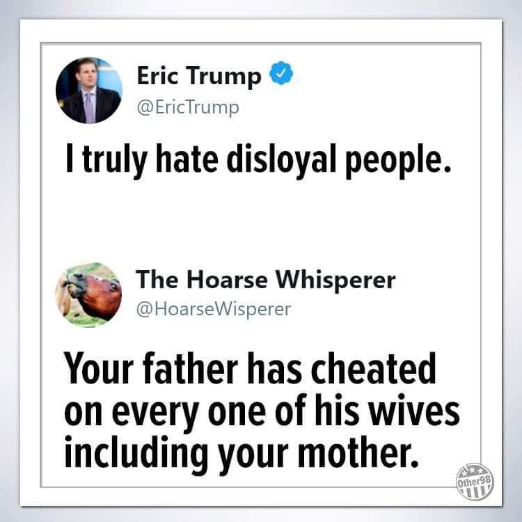random pic Eric Trump - Eric Trump I truly hate disloyal people. The Hoarse Whisperer Your father has cheated on every one of his wives including your mother. Other 98