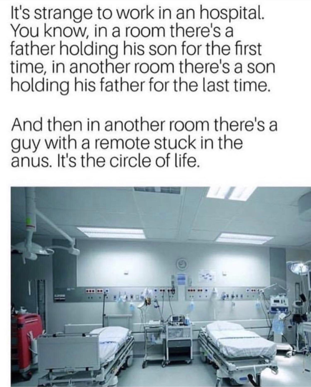 random pic hospital circle of life meme - It's strange to work in an hospital. You know, in a room there's a father holding his son for the first time, in another room there's a son holding his father for the last time. And then in another room there's a 