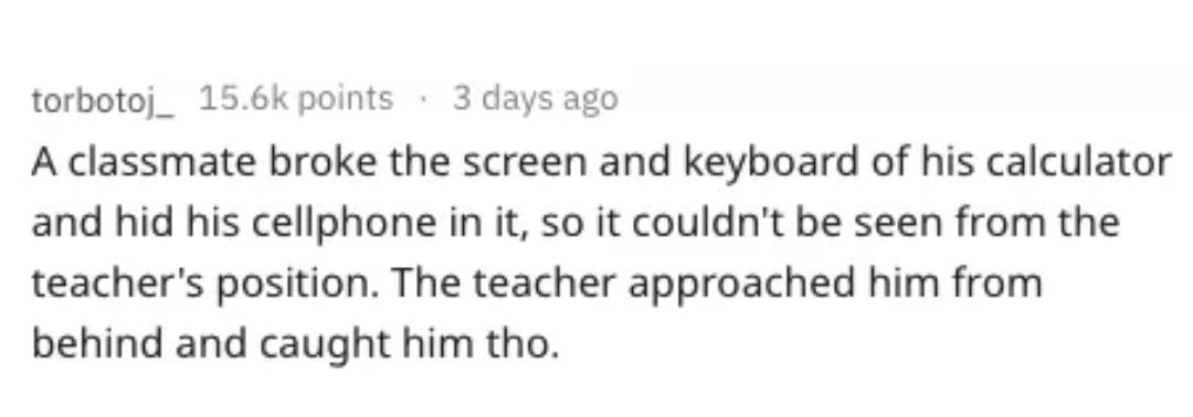 handwriting - torbotoj_ points. 3 days ago A classmate broke the screen and keyboard of his calculator and hid his cellphone in it, so it couldn't be seen from the teacher's position. The teacher approached him from behind and caught him tho.