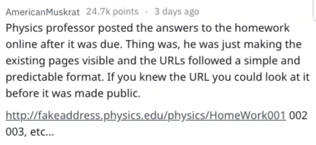American Muskrat points. 3 days ago Physics professor posted the answers to the homework online after it was due. Thing was, he was just making the existing pages visible and the URLs ed a simple and predictable format. If you knew the Url you could look…