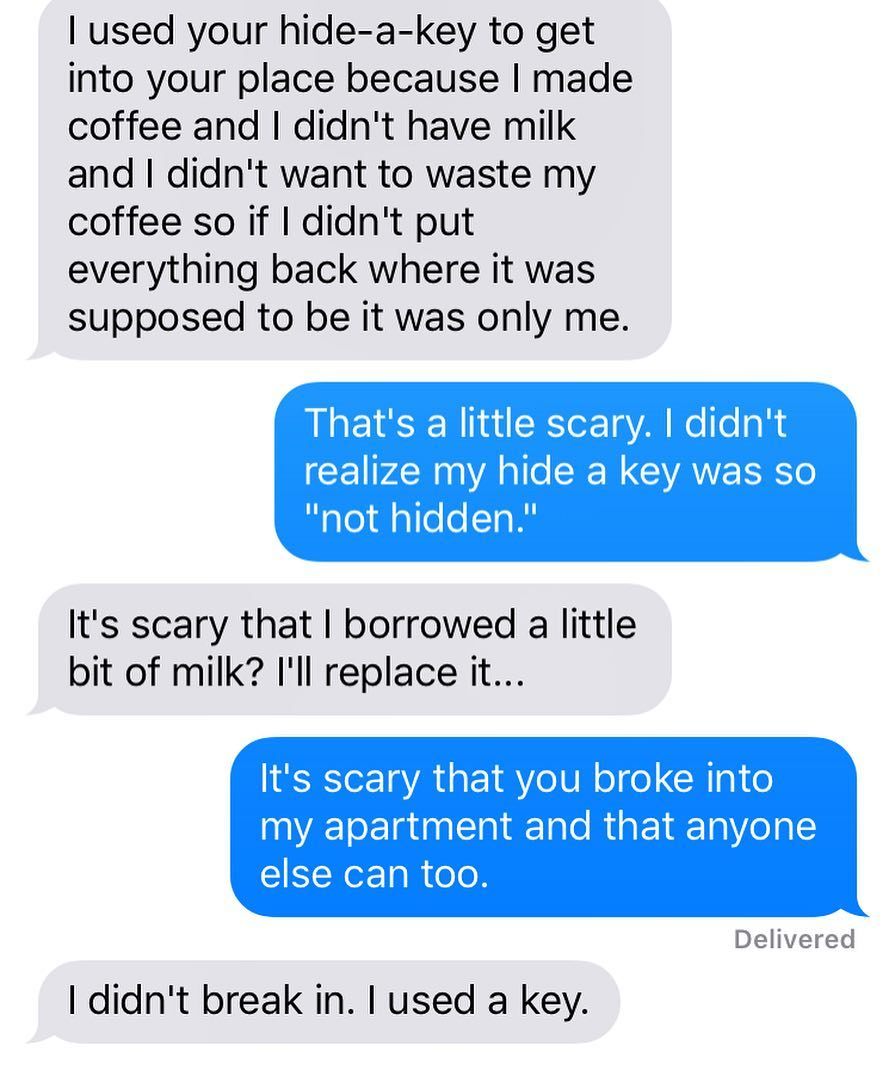 nightmare neighbor text tula - Tused your hideakey to get into your place because I made coffee and I didn't have milk and I didn't want to waste my coffee so if I didn't put everything back where it was supposed to be it was only me. That's a little scar