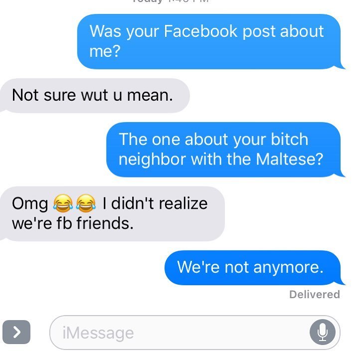 nightmare neighbor plot of cats - Was your Facebook post about me? Not sure wut u mean. The one about your bitch neighbor with the Maltese? Omgee I didn't realize we're fb friends. We're not anymore. Delivered iMessage