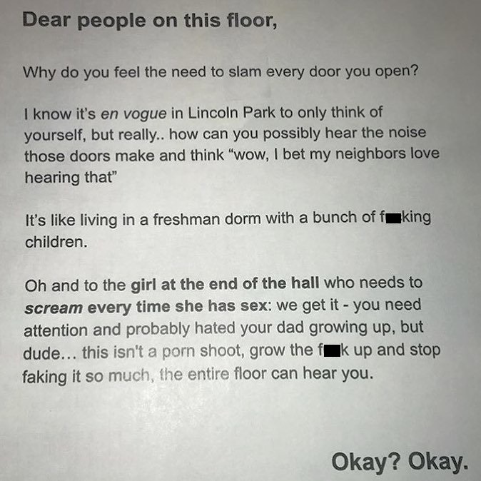 nightmare neighbor Chegg - Dear people on this floor, Why do you feel the need to slam every door you open? I know it's en vogue in Lincoln Park to only think of yourself, but really.. how can you possibly hear the noise those doors make and think "wow, I