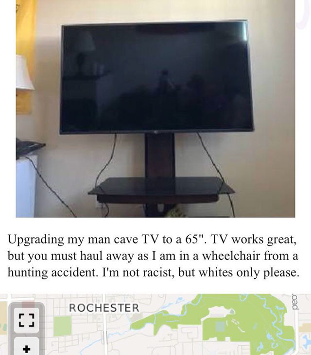 whites only - Upgrading my man cave Tv to a 65". Tv works great, but you must haul away as I am in a wheelchair from a hunting accident. I'm not racist, but whites only please. Rochester .oad