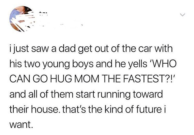 i just saw a dad get out of the car with his two young boys and he yells 'Who Can Go Hug Mom The Fastest?!' and all of them start running toward their house, that's the kind of future i want.