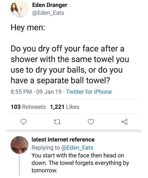do guys use the same towel - Eden Dranger Hey men Do you dry off your face after a shower with the same towel you use to dry your balls, or do you have a separate ball towel? . 09 Jan 19. Twitter for iPhone 103 1,221 latest internet reference You start wi