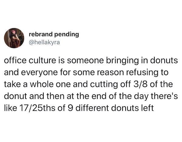 rebrand pending office culture is someone bringing in donuts and everyone for some reason refusing to take a whole one and cutting off 38 of the donut and then at the end of the day there's 1725ths of 9 different donuts left