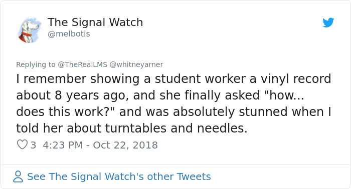 Sur James - The Signal Watch I remember showing a student worker a vinyl record about 8 years ago, and she finally asked "how... does this work?" and was absolutely stunned when I told her about turntables and needles. 3 See The Signal Watch's other Tweet