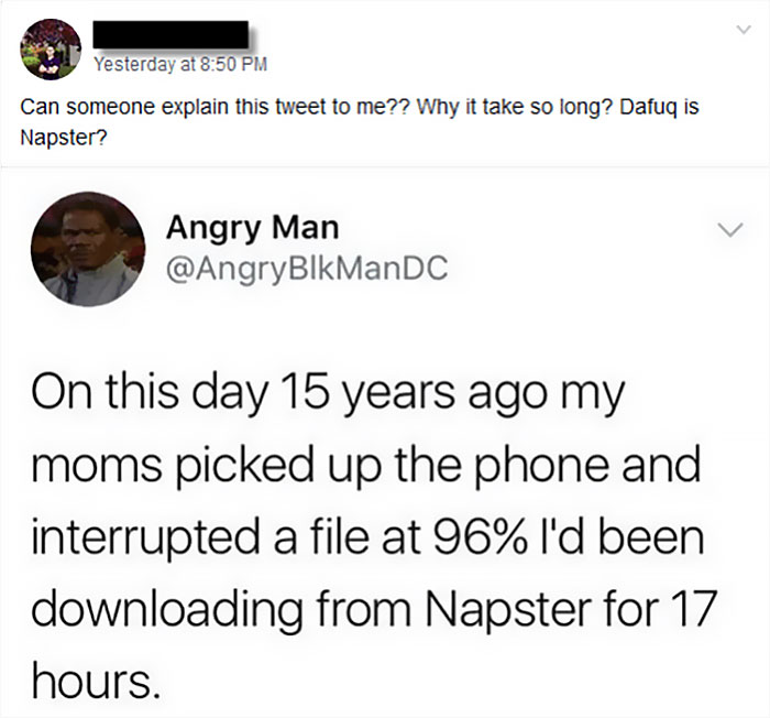 generation z gen z humor - Yesterday at Can someone explain this tweet to me?? Why it take so long? Dafuq is Napster? Angry Man On this day 15 years ago my moms picked up the phone and interrupted a file at 96% I'd been downloading from Napster for 17 hou