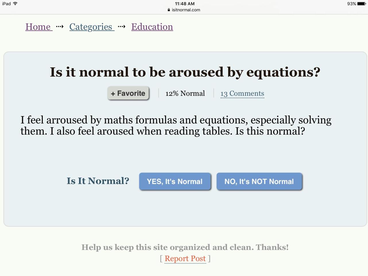 negro - iPad isitnormal.com 93% Home Categories Education Is it normal to be aroused by equations? Favorite 12% Normal 13 I feel arroused by maths formulas and equations, especially solving them. I also feel aroused when reading tables. Is this normal? Is