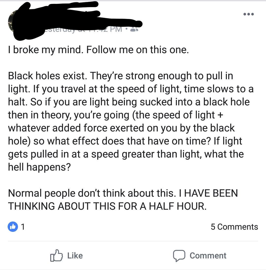 white guy speaking spanish - teluay u. Pm 0 I broke my mind. me on this one. Black holes exist. They're strong enough to pull in light. If you travel at the speed of light, time slows to a halt. So if you are light being sucked into a black hole then in t