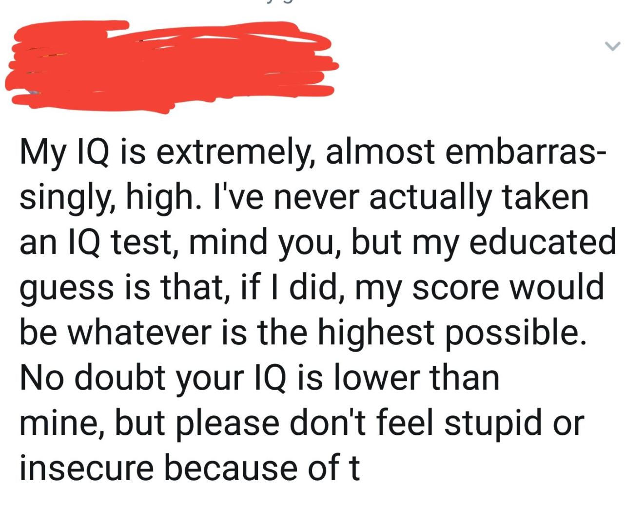 point - My Iq is extremely, almost embarras singly, high. I've never actually taken an Iq test, mind you, but my educated guess is that, if I did, my score would be whatever is the highest possible. No doubt your Iq is lower than mine, but please don't fe