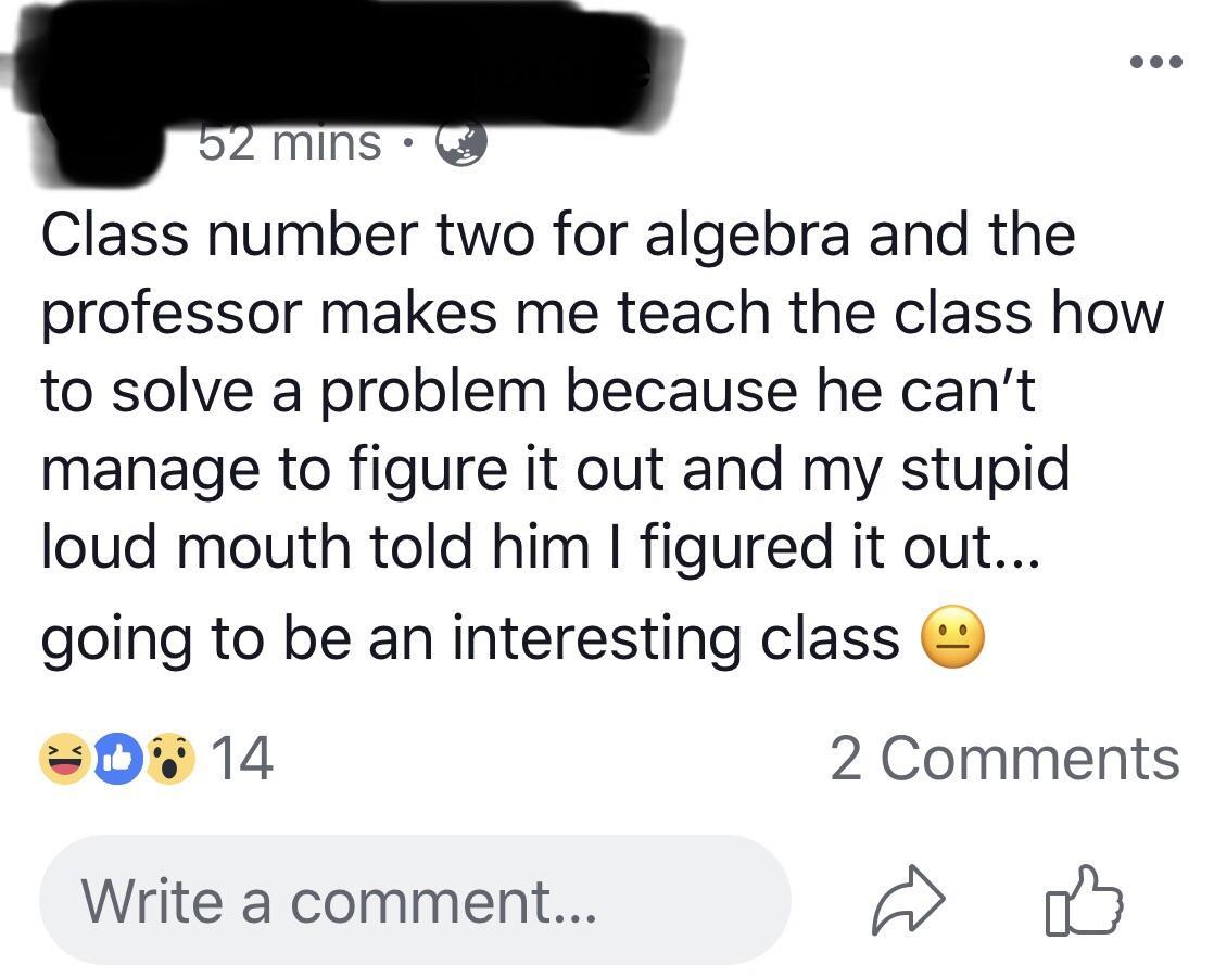 52 mins Class number two for algebra and the professor makes me teach the class how to solve a problem because he can't manage to figure it out and my stupid loud mouth told him I figured it out... going to be an interesting classe 014 2 Write a comment..