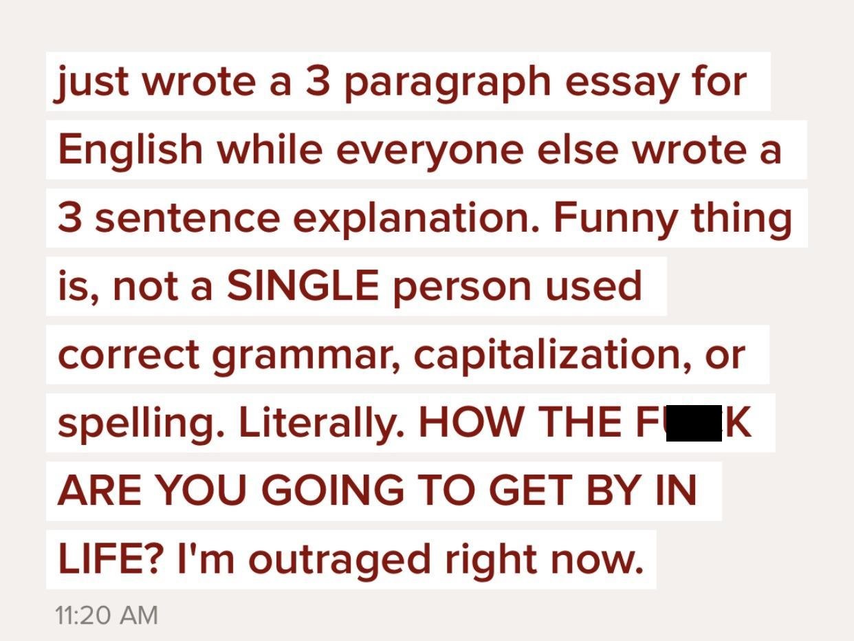 angle - just wrote a 3 paragraph essay for English while everyone else wrote a 3 sentence explanation. Funny thing is, not a Single person used correct grammar, capitalization, or spelling. Literally. How The F K Are You Going To Get By In Life? I'm outra