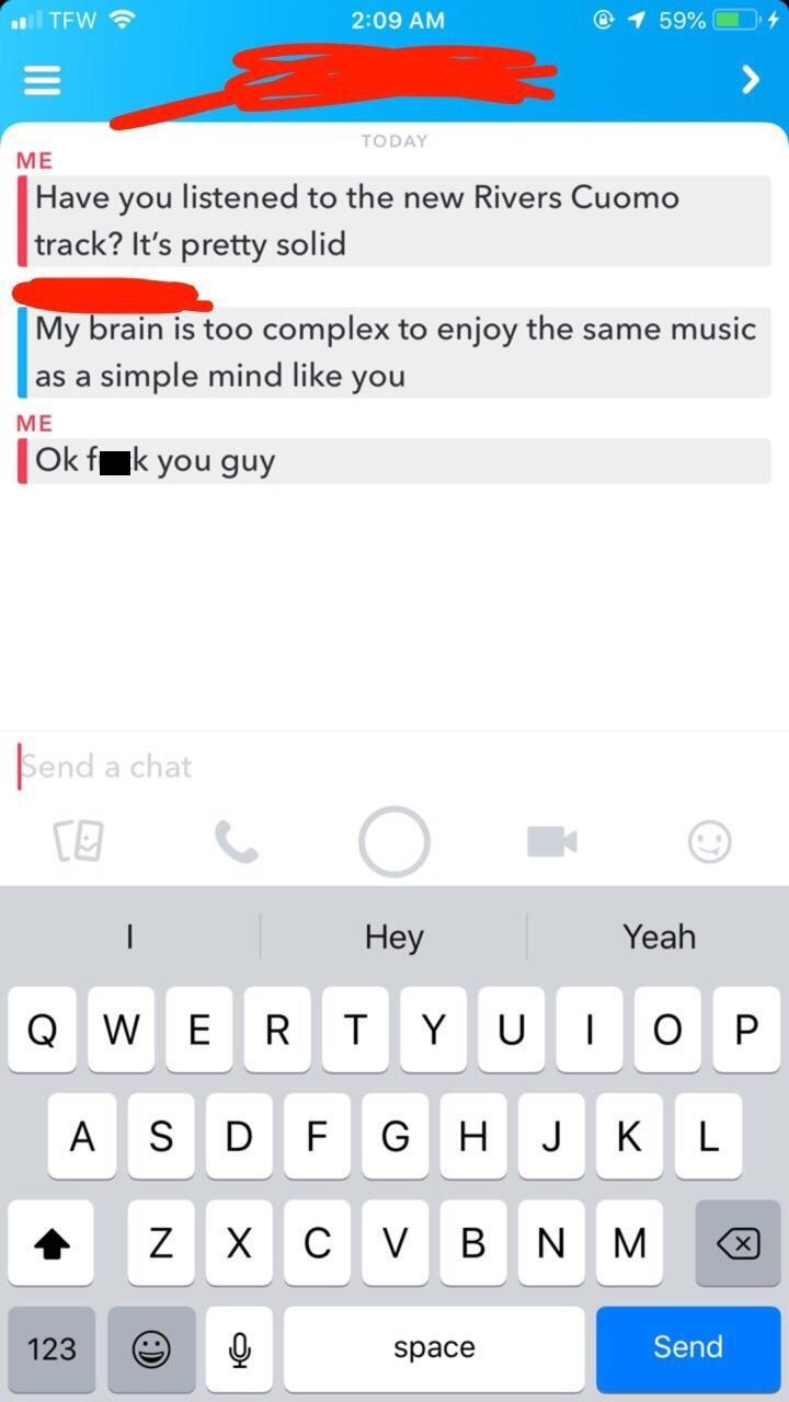 chat snapchat - . Tew @ 1 59% O Today Me Have you listened to the new Rivers Cuomo track? It's pretty solid My brain is too complex to enjoy the same music | as a simple mind you Me Ok fak you guy Send a chat Hey Yeah Qwerty U Top Asdfghjkl z Xcvbnm 123 s