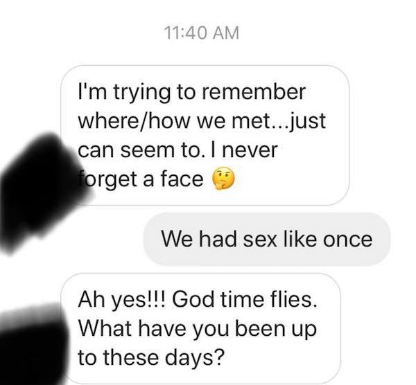 communication - I'm trying to remember wherehow we met...just can seem to. I never forget a face We had sex once Ah yes!!! God time flies. What have you been up to these days?