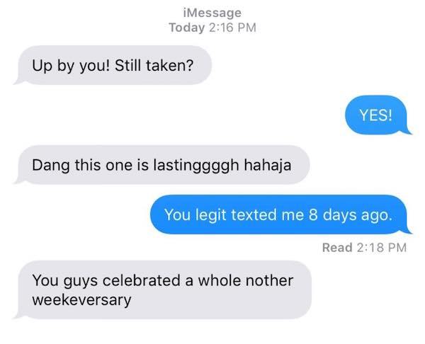 communication - iMessage Today Up by you! Still taken? Yes! Dang this one is lastinggggh hahaja You legit texted me 8 days ago. Read You guys celebrated a whole nother weekeversary