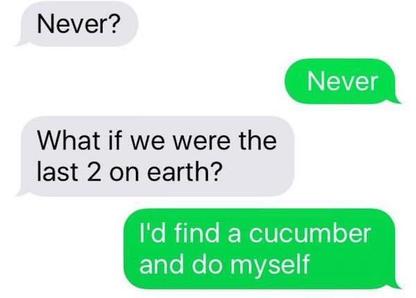 communication - Never? Never What if we were the last 2 on earth? I'd find a cucumber and do myself