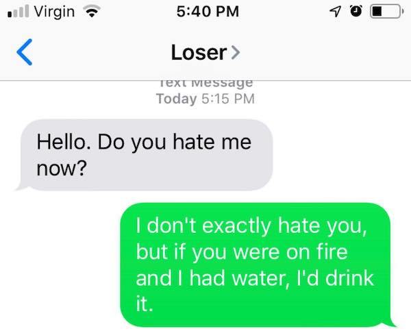 number - il Virgin 7OO Loser > Text message Today Hello. Do you hate me now? I don't exactly hate you, but if you were on fire and I had water, I'd drink