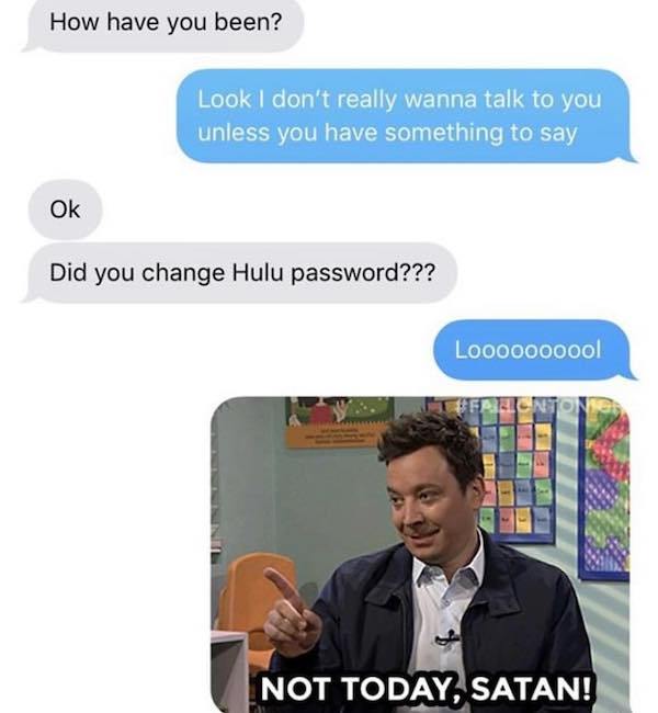 media - How have you been? Look I don't really wanna talk to you unless you have something to say Ok Did you change Hulu password??? Loooooooool Frec Not Today, Satan!