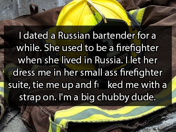 photo caption - I dated a Russian bartender for a while. She used to be a firefighter when she lived in Russia. I let her dress me in her small ass firefighter suite, tie me up and fi ked me with a strap on. I'm a big chubby dude.