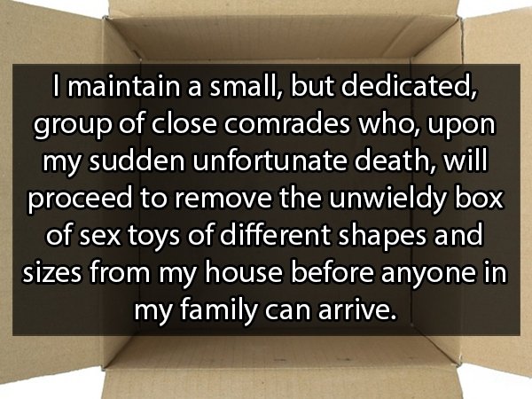 angle - I maintain a small, but dedicated, group of close comrades who, upon my sudden unfortunate death, will proceed to remove the unwieldy box of sex toys of different shapes and sizes from my house before anyone in my family can arrive.