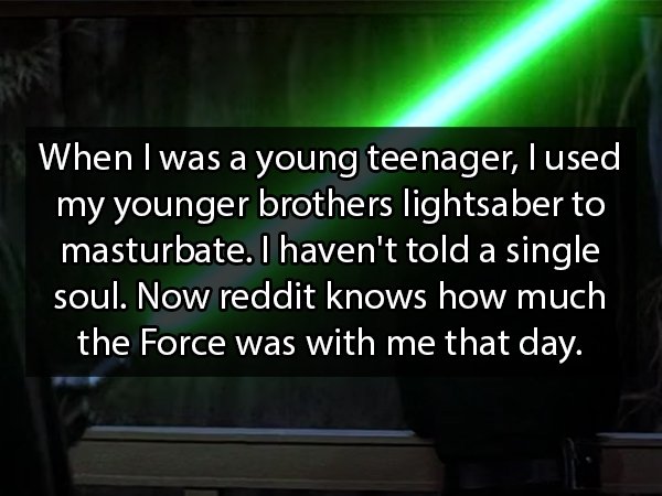 light - When I was a young teenager, I used my younger brothers lightsaber to masturbate. I haven't told a single soul. Now reddit knows how much the Force was with me that day.