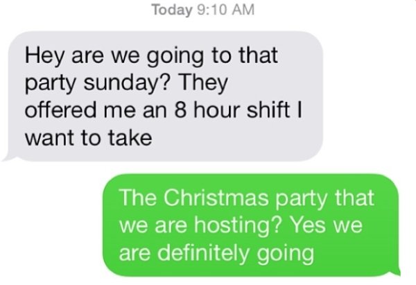 communication - Today Hey are we going to that party sunday? They offered me an 8 hour shift | want to take The Christmas party that we are hosting? Yes we are definitely going