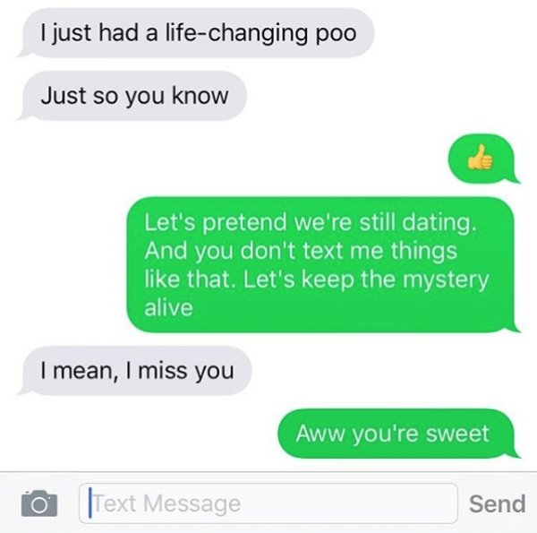 I just had a lifechanging poo Just so you know Let's pretend we're still dating. And you don't text me things that. Let's keep the mystery alive I mean, I miss you Aww you're sweet Text Message Send